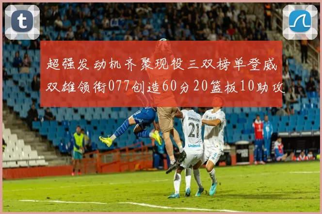 超强发动机齐聚现役三双榜单登威双雄领衔077创造60分20篮板10助攻奇迹