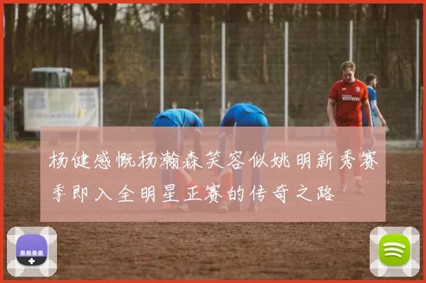 杨健感慨杨瀚森笑容似姚明新秀赛季即入全明星正赛的传奇之路