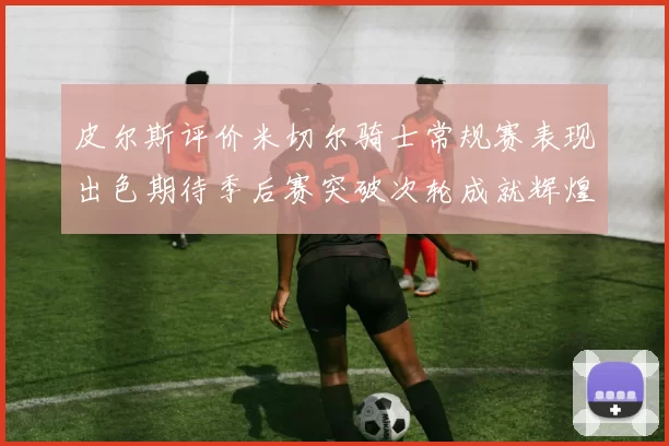 皮尔斯评价米切尔骑士常规赛表现出色期待季后赛突破次轮成就辉煌