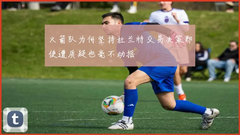 火箭队为何坚持杜兰特交易决策即使遭质疑也毫不动摇