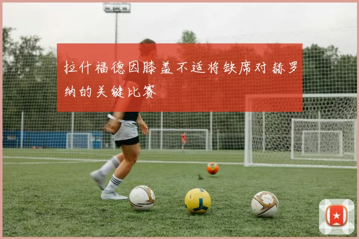 拉什福德因膝盖不适将缺席对赫罗纳的关键比赛