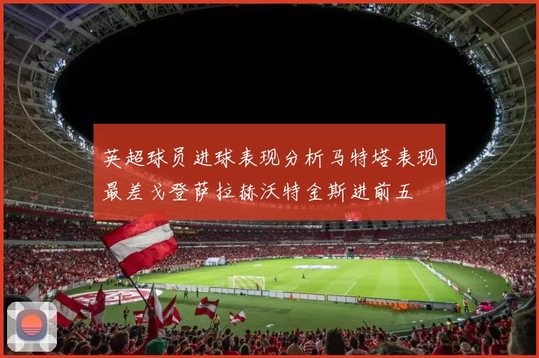 英超球员进球表现分析马特塔表现最差戈登萨拉赫沃特金斯进前五