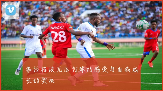 弗拉格谈无法打球的感受与自我成长的契机