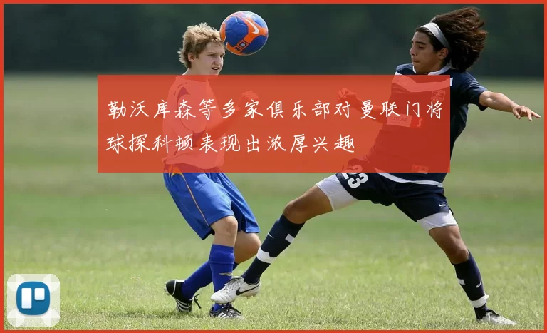 勒沃库森等多家俱乐部对曼联门将球探科顿表现出浓厚兴趣