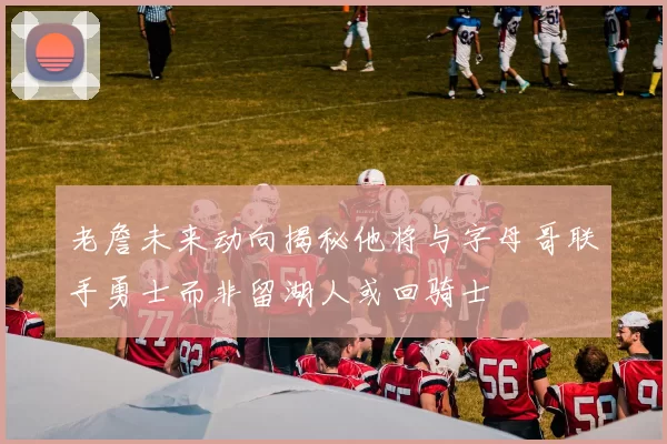 老詹未来动向揭秘他将与字母哥联手勇士而非留湖人或回骑士