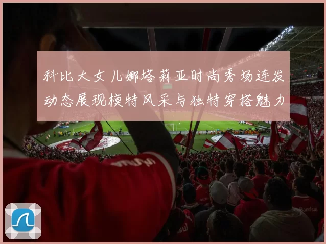 科比大女儿娜塔莉亚时尚秀场连发动态展现模特风采与独特穿搭魅力