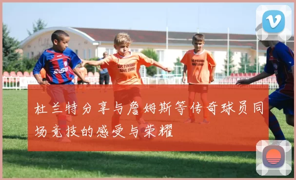 杜兰特分享与詹姆斯等传奇球员同场竞技的感受与荣耀